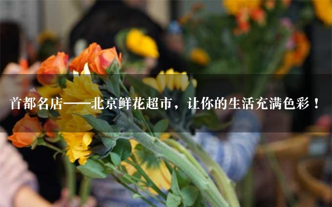 首都名店——北京鲜花超市，让你的生活充满色彩！