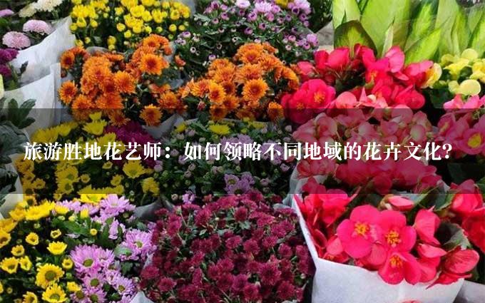 旅游胜地花艺师：如何领略不同地域的花卉文化？