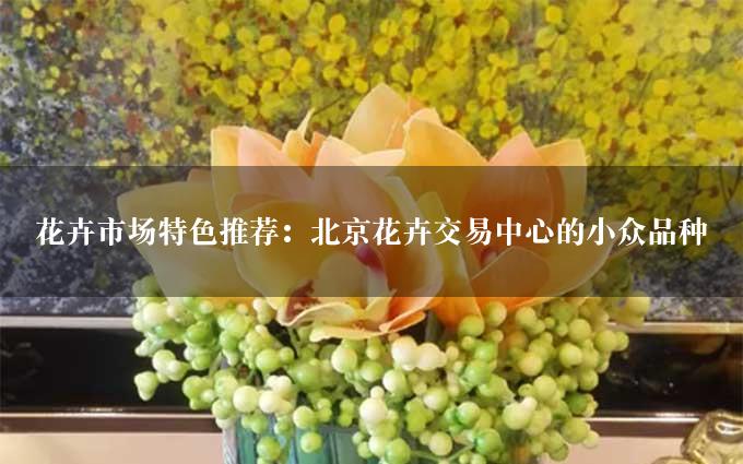 花卉市场特色推荐：北京花卉交易中心的小众品种