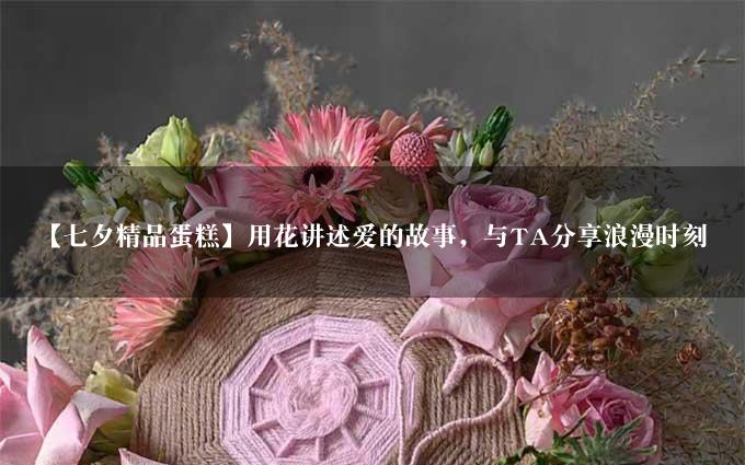 【七夕精品蛋糕】用花讲述爱的故事，与TA分享浪漫时刻