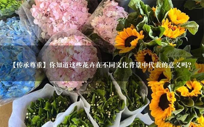 【传承尊重】你知道这些花卉在不同文化背景中代表的意义吗？
