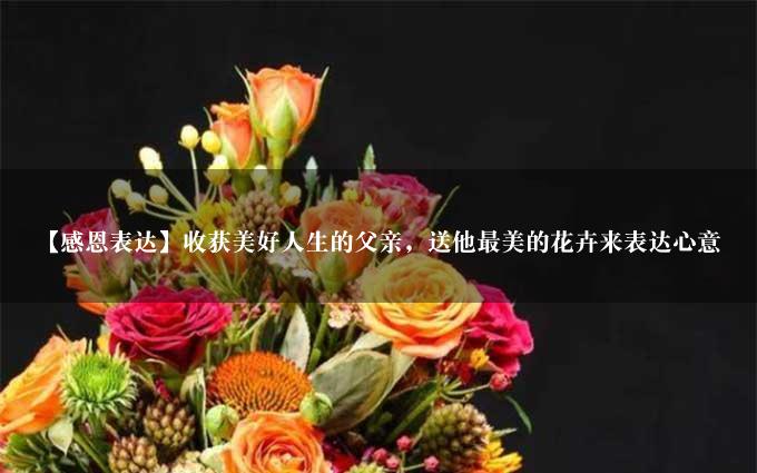【感恩表达】收获美好人生的父亲，送他最美的花卉来表达心意