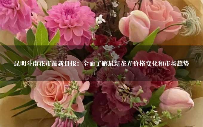 昆明斗南花市最新日报：全面了解最新花卉价格变化和市场趋势